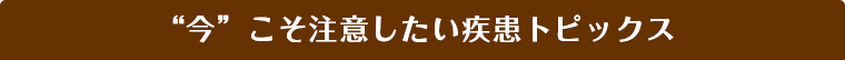 今こそ注意したい疾患トピックス