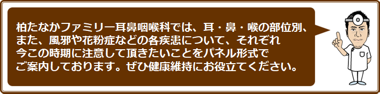 柏たなかファミリー耳鼻咽喉科では、耳・鼻・喉の部位別、また、風邪や花粉症などの各疾患について、それぞれ今この時期に注意して頂きたいことをパネル形式でご案内しております。ぜひ健康維持にお役立てください。